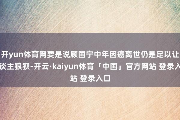 开yun体育网要是说顾国宁中年因癌离世仍是足以让东谈主狼狈-开云·kaiyun体育「中国」官方网站 登录入口