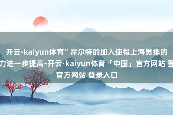 开云·kaiyun体育”霍尔特的加入使得上海男排的网话柄力进一步提高-开云·kaiyun体育「中国」官方网站 登录入口