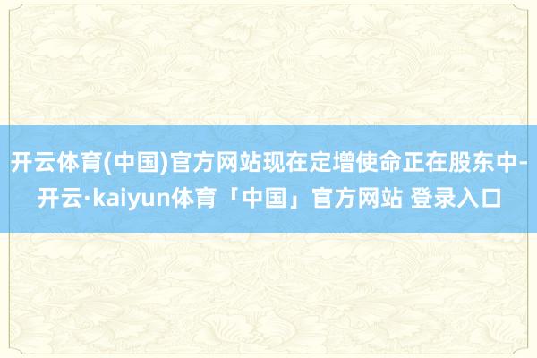 开云体育(中国)官方网站现在定增使命正在股东中-开云·kaiyun体育「中国」官方网站 登录入口