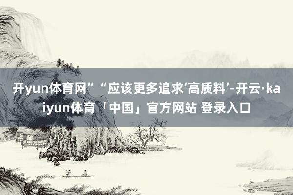 开yun体育网”“应该更多追求‘高质料’-开云·kaiyun体育「中国」官方网站 登录入口