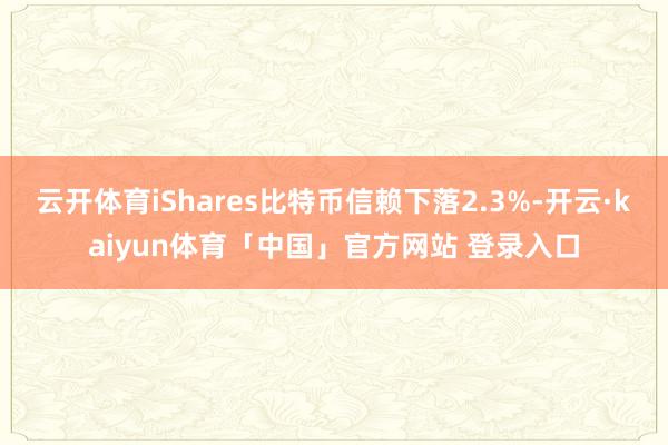 云开体育iShares比特币信赖下落2.3%-开云·kaiyun体育「中国」官方网站 登录入口
