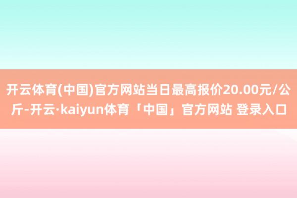 开云体育(中国)官方网站当日最高报价20.00元/公斤-开云·kaiyun体育「中国」官方网站 登录入口