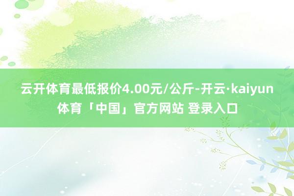 云开体育最低报价4.00元/公斤-开云·kaiyun体育「中国」官方网站 登录入口