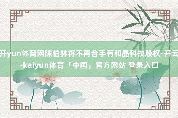 开yun体育网陈柏林将不再合手有和晶科技股权-开云·kaiyun体育「中国」官方网站 登录入口