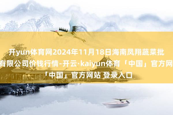 开yun体育网2024年11月18日海南凤翔蔬菜批发市集处理有限公司价钱行情-开云·kaiyun体育「中国」官方网站 登录入口
