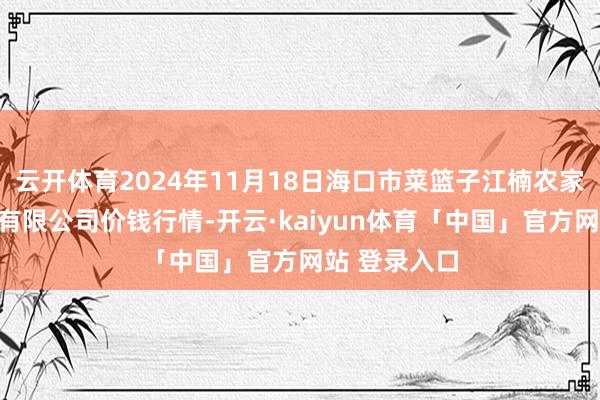 云开体育2024年11月18日海口市菜篮子江楠农家具批发市集有限公司价钱行情-开云·kaiyun体育「中国」官方网站 登录入口