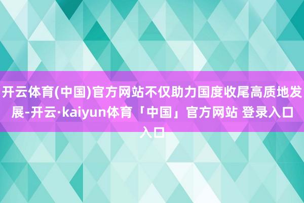 开云体育(中国)官方网站不仅助力国度收尾高质地发展-开云·kaiyun体育「中国」官方网站 登录入口