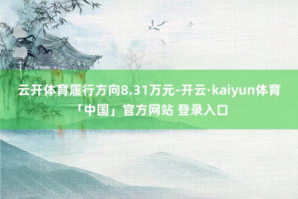 云开体育履行方向8.31万元-开云·kaiyun体育「中国」官方网站 登录入口