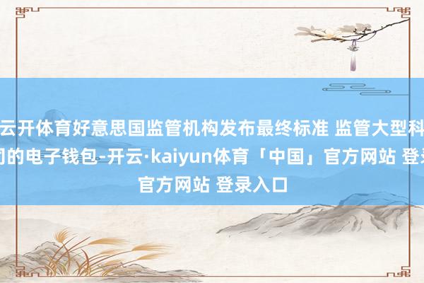 云开体育好意思国监管机构发布最终标准 监管大型科技公司的电子钱包-开云·kaiyun体育「中国」官方网站 登录入口