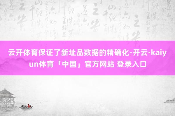 云开体育保证了新址品数据的精确化-开云·kaiyun体育「中国」官方网站 登录入口