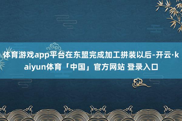 体育游戏app平台在东盟完成加工拼装以后-开云·kaiyun体育「中国」官方网站 登录入口