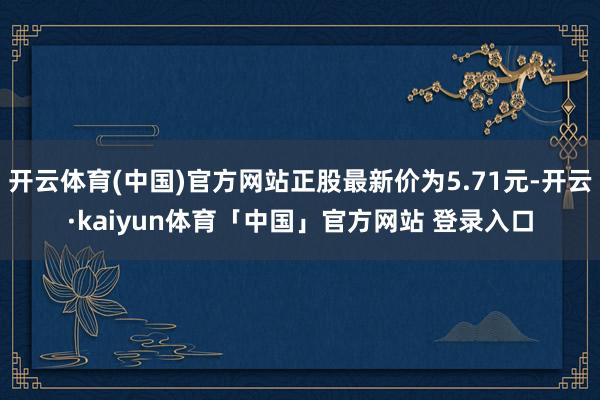 开云体育(中国)官方网站正股最新价为5.71元-开云·kaiyun体育「中国」官方网站 登录入口