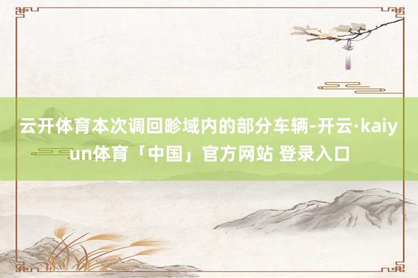 云开体育本次调回畛域内的部分车辆-开云·kaiyun体育「中国」官方网站 登录入口