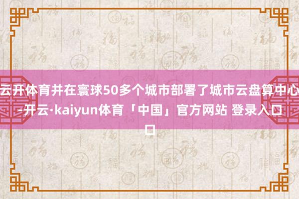 云开体育并在寰球50多个城市部署了城市云盘算中心-开云·kaiyun体育「中国」官方网站 登录入口