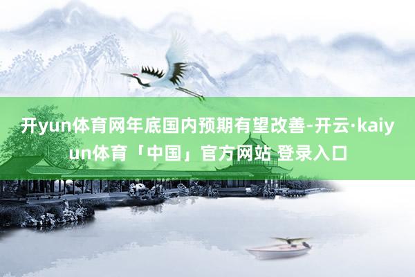 开yun体育网年底国内预期有望改善-开云·kaiyun体育「中国」官方网站 登录入口