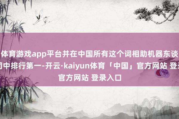 体育游戏app平台并在中国所有这个词相助机器东谈主公司中排行第一-开云·kaiyun体育「中国」官方网站 登录入口