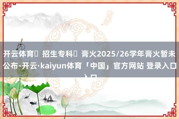 开云体育✅招生专科✅膏火2025/26学年膏火暂未公布-开云·kaiyun体育「中国」官方网站 登录入口