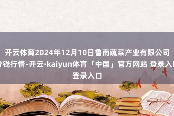 开云体育2024年12月10日鲁南蔬菜产业有限公司价钱行情-开云·kaiyun体育「中国」官方网站 登录入口