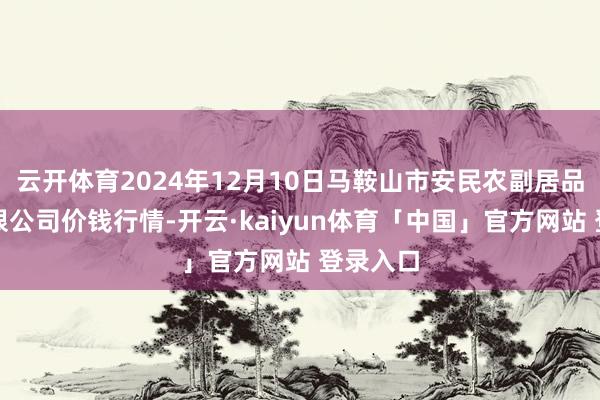 云开体育2024年12月10日马鞍山市安民农副居品营业有限公司价钱行情-开云·kaiyun体育「中国」官方网站 登录入口