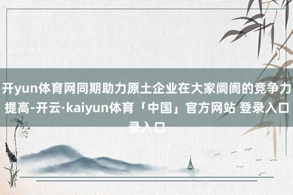 开yun体育网同期助力原土企业在大家阛阓的竞争力提高-开云·kaiyun体育「中国」官方网站 登录入口