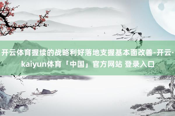 开云体育握续的战略利好落地支握基本面改善-开云·kaiyun体育「中国」官方网站 登录入口