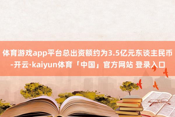 体育游戏app平台总出资额约为3.5亿元东谈主民币-开云·kaiyun体育「中国」官方网站 登录入口