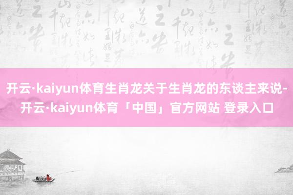 开云·kaiyun体育生肖龙关于生肖龙的东谈主来说-开云·kaiyun体育「中国」官方网站 登录入口