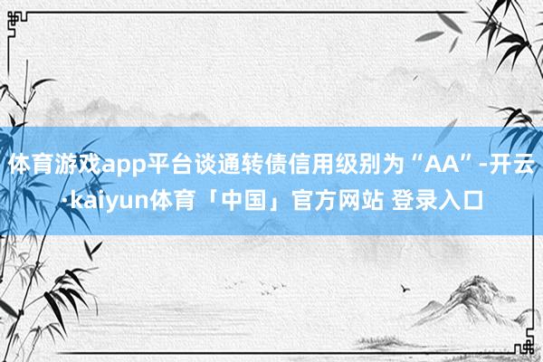体育游戏app平台谈通转债信用级别为“AA”-开云·kaiyun体育「中国」官方网站 登录入口