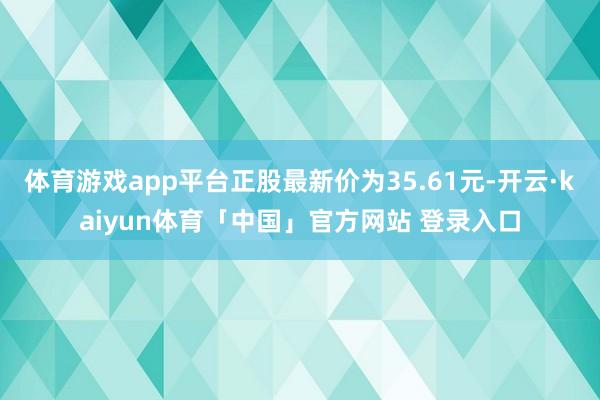 体育游戏app平台正股最新价为35.61元-开云·kaiyun体育「中国」官方网站 登录入口