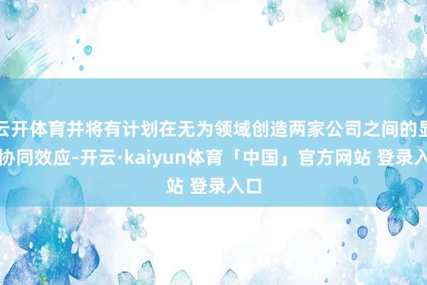 云开体育并将有计划在无为领域创造两家公司之间的显赫协同效应-开云·kaiyun体育「中国」官方网站 登录入口