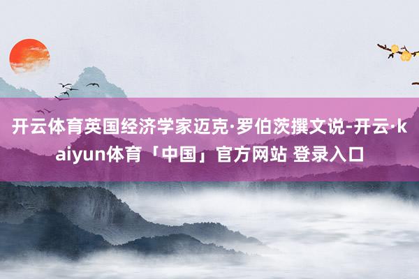 开云体育　　英国经济学家迈克·罗伯茨撰文说-开云·kaiyun体育「中国」官方网站 登录入口