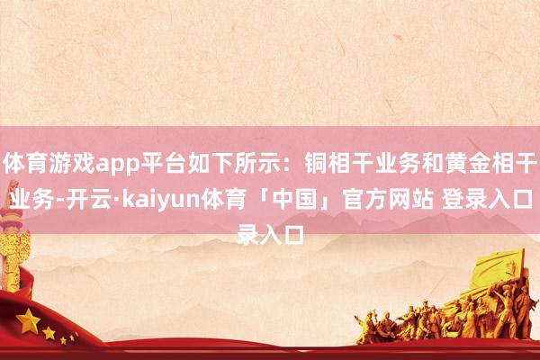 体育游戏app平台如下所示：铜相干业务和黄金相干业务-开云·kaiyun体育「中国」官方网站 登录入口