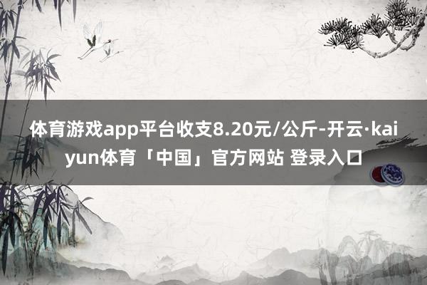 体育游戏app平台收支8.20元/公斤-开云·kaiyun体育「中国」官方网站 登录入口