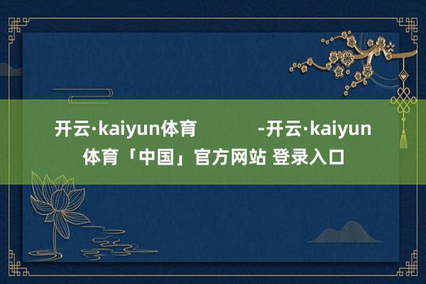 开云·kaiyun体育            -开云·kaiyun体育「中国」官方网站 登录入口