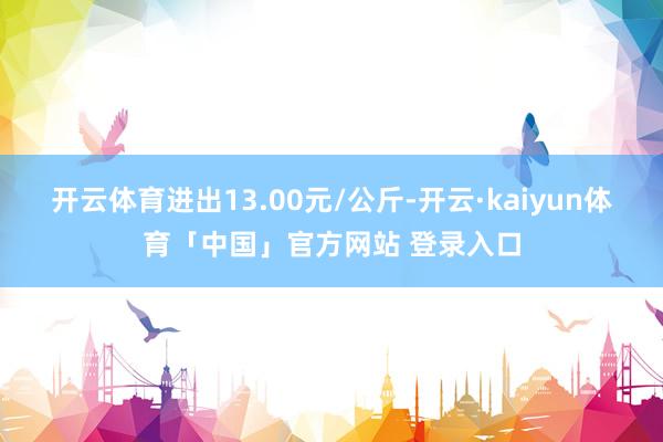 开云体育进出13.00元/公斤-开云·kaiyun体育「中国」官方网站 登录入口