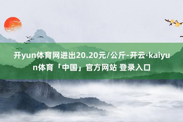 开yun体育网进出20.20元/公斤-开云·kaiyun体育「中国」官方网站 登录入口