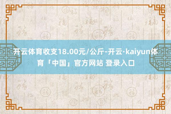 开云体育收支18.00元/公斤-开云·kaiyun体育「中国」官方网站 登录入口