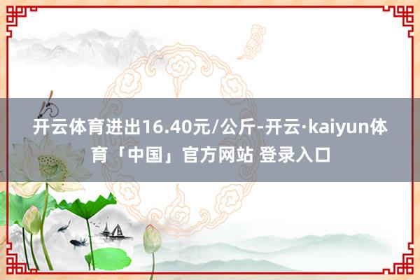 开云体育进出16.40元/公斤-开云·kaiyun体育「中国」官方网站 登录入口