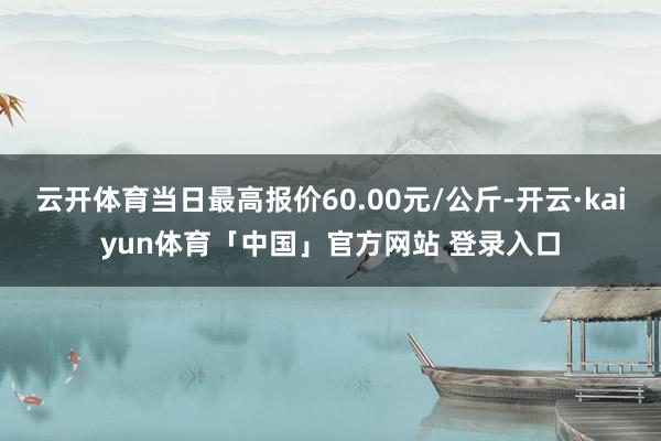 云开体育当日最高报价60.00元/公斤-开云·kaiyun体育「中国」官方网站 登录入口