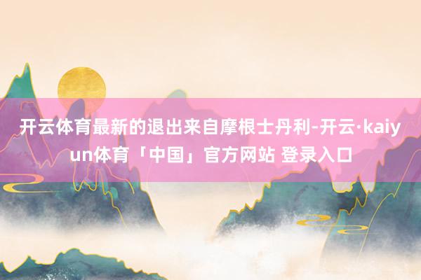 开云体育最新的退出来自摩根士丹利-开云·kaiyun体育「中国」官方网站 登录入口