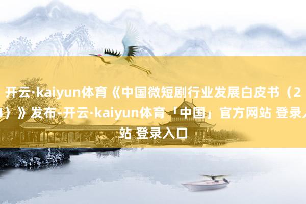 开云·kaiyun体育《中国微短剧行业发展白皮书（2024）》发布-开云·kaiyun体育「中国」官方网站 登录入口