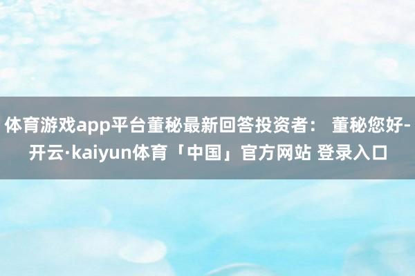 体育游戏app平台董秘最新回答投资者： 董秘您好-开云·kaiyun体育「中国」官方网站 登录入口