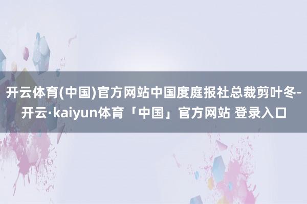 开云体育(中国)官方网站中国度庭报社总裁剪叶冬-开云·kaiyun体育「中国」官方网站 登录入口