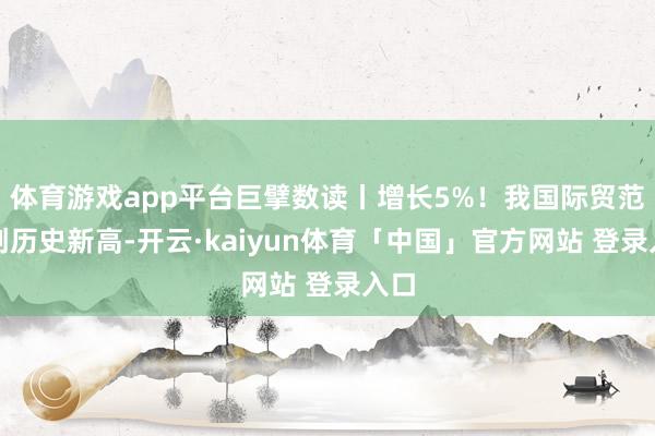 体育游戏app平台巨擘数读丨增长5%！我国际贸范围创历史新高-开云·kaiyun体育「中国」官方网站 登录入口
