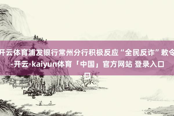开云体育浦发银行常州分行积极反应“全民反诈”敕令-开云·kaiyun体育「中国」官方网站 登录入口