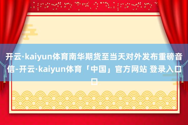 开云·kaiyun体育南华期货至当天对外发布重磅音信-开云·kaiyun体育「中国」官方网站 登录入口