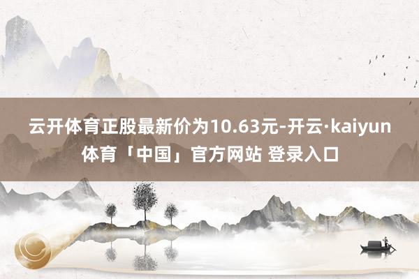 云开体育正股最新价为10.63元-开云·kaiyun体育「中国」官方网站 登录入口