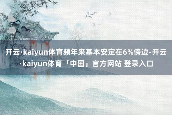 开云·kaiyun体育频年来基本安定在6%傍边-开云·kaiyun体育「中国」官方网站 登录入口