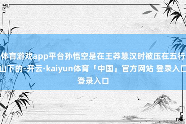 体育游戏app平台孙悟空是在王莽篡汉时被压在五行山下的-开云·kaiyun体育「中国」官方网站 登录入口