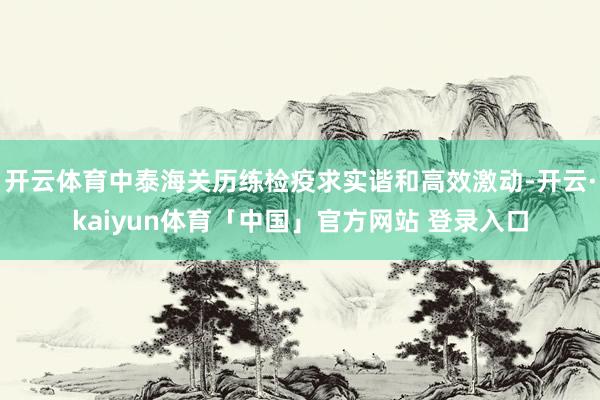 开云体育中泰海关历练检疫求实谐和高效激动-开云·kaiyun体育「中国」官方网站 登录入口